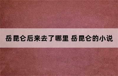 岳昆仑后来去了哪里 岳昆仑的小说